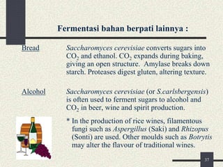 Fermentasi bahan berpati lainnya :
Bread Saccharomyces cerevisiae converts sugars into
CO2 and ethanol. CO2 expands during baking,
giving an open structure. Amylase breaks down
starch. Proteases digest gluten, altering texture.
Alcohol Saccharomyces cerevisiae (or S.carlsbergensis)
is often used to ferment sugars to alcohol and
CO2 in beer, wine and spirit production.
* In the production of rice wines, filamentous
fungi such as Aspergillus (Saki) and Rhizopus
(Sonti) are used. Other moulds such as Botrytis
may alter the flavour of traditional wines.
37
 