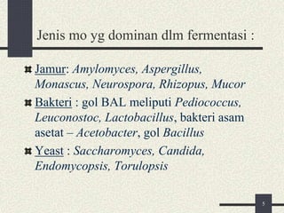 Jenis mo yg dominan dlm fermentasi :
Jamur: Amylomyces, Aspergillus,
Monascus, Neurospora, Rhizopus, Mucor
Bakteri : gol BAL meliputi Pediococcus,
Leuconostoc, Lactobacillus, bakteri asam
asetat – Acetobacter, gol Bacillus
Yeast : Saccharomyces, Candida,
Endomycopsis, Torulopsis
5
 