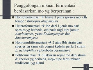 Penggolongan mknan fermentasi
berdasarkan mo yg berperanan :
Homofermentasi  hanya 1 jenis spesies mo, cth
tempe : Rhizopus oligosporus
Heterofermentasi  lbh dari 1 jenis mo dari
spesies yg berbeda, cth pada ragi tdpt jamur
Amylomyces, yeast Endomycopsis dan
Saccharomyces
Homomultifermentasi  2 atau lbh strain dari
spesies yg sama cth yogurt kedelai perlu 2 strain
L. acidophilus yg berbeda peranannya.
Polifermentasi  dilakukan sejml mo dari strain
& spesies yg berbeda, mrpk tipe ferm mknan
tradisional yg alami
6
 
