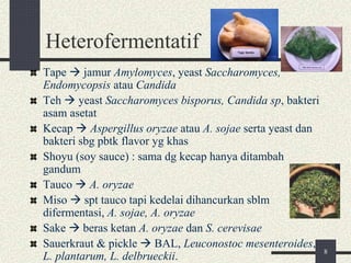 Heterofermentatif
Tape  jamur Amylomyces, yeast Saccharomyces,
Endomycopsis atau Candida
Teh  yeast Saccharomyces bisporus, Candida sp, bakteri
asam asetat
Kecap  Aspergillus oryzae atau A. sojae serta yeast dan
bakteri sbg pbtk flavor yg khas
Shoyu (soy sauce) : sama dg kecap hanya ditambah
gandum
Tauco  A. oryzae
Miso  spt tauco tapi kedelai dihancurkan sblm
difermentasi, A. sojae, A. oryzae
Sake  beras ketan A. oryzae dan S. cerevisae
Sauerkraut & pickle  BAL, Leuconostoc mesenteroides,
L. plantarum, L. delbrueckii. 8
 