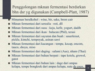 Penggolongan mknan fermentasi berdsrkan
bhn dsr yg digunakan (Campbell-Platt, 1987)
Minuman beralkohol : wine, bir, sake, brem cair
Mknan fermentasi dari serealia : roti, dll
Mknan fermentasi dari susu : keju, kefir, yogurt, dadih
Mknan fermentasi dari ikan : balacan (Phil), terasi
Mknan fermentasi dari sayuran dan buah : sauerkraut,
pickle, kimchi, tempoyak, asinan sawi
Mknan fermentasi dari kacangan : tempe, kecap, oncom,
tauco, shoyu, miso
Mknan fermentasi dari daging : salami (Aus), nham (Thai)
Mknan fermentasi dari bahan berpati : tape ketela, growol,
gatot
Mknan fermentasi dari bahan lain : dage dari ampas
kelapa, tempe bongkrek dari ampas kelapa, nata de coco, 9
 