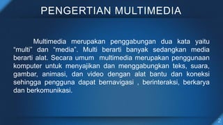 PENGERTIAN MULTIMEDIA
Multimedia merupakan penggabungan dua kata yaitu
“multi” dan “media”. Multi berarti banyak sedangkan media
berarti alat. Secara umum multimedia merupakan penggunaan
komputer untuk menyajikan dan menggabungkan teks, suara,
gambar, animasi, dan video dengan alat bantu dan koneksi
sehingga pengguna dapat bernavigasi , berinteraksi, berkarya
dan berkomunikasi.
 