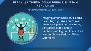 PERAN MULTIMEDIA DALAM DUNIA BISNIS DAN
PENDIDIKAN
Pengimplementasian multimedia
dalam lingkup bisnis mencakup
presentasi, pelatihan, marketing,
periklanan, demo produk,
database catalog dan komunikasi
jaringan. Voice Mail dan Video
Confrence
 