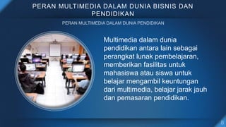 PERAN MULTIMEDIA DALAM DUNIA BISNIS DAN
PENDIDIKAN
Multimedia dalam dunia
pendidikan antara lain sebagai
perangkat lunak pembelajaran,
memberikan fasilitas untuk
mahasiswa atau siswa untuk
belajar mengambil keuntungan
dari multimedia, belajar jarak jauh
dan pemasaran pendidikan.
 