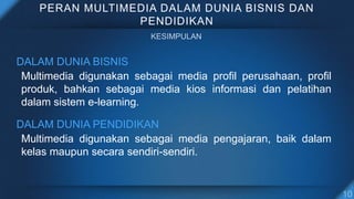 PERAN MULTIMEDIA DALAM DUNIA BISNIS DAN
PENDIDIKAN
DALAM DUNIA BISNIS
Multimedia digunakan sebagai media profil perusahaan, profil
produk, bahkan sebagai media kios informasi dan pelatihan
dalam sistem e-learning.
DALAM DUNIA PENDIDIKAN
Multimedia digunakan sebagai media pengajaran, baik dalam
kelas maupun secara sendiri-sendiri.
 