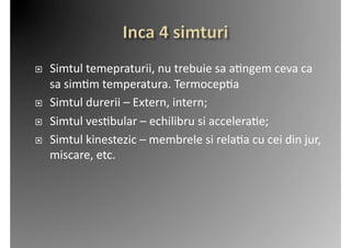     Simtul	
  temepraturii,	
  nu	
  trebuie	
  sa	
  a2ngem	
  ceva	
  ca	
  
     sa	
  sim2m	
  temperatura.	
  Termocep2a	
  
    Simtul	
  durerii	
  –	
  Extern,	
  intern;	
  
    Simtul	
  ves2bular	
  –	
  echilibru	
  si	
  accelera2e;	
  
    Simtul	
  kinestezic	
  –	
  membrele	
  si	
  rela2a	
  cu	
  cei	
  din	
  jur,	
  
     miscare,	
  etc.	
  
 