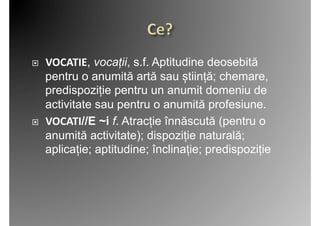     VOCATIE, vocații, s.f. Aptitudine deosebită
     pentru o anumită artă sau știință; chemare,
     predispoziție pentru un anumit domeniu de
     activitate sau pentru o anumită profesiune.	
  
    VOCATI//E ~i f. Atracție înnăscută (pentru o
     anumită activitate); dispoziție naturală;
     aplicație; aptitudine; înclinație; predispoziție	
  
 
