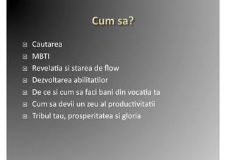     Cautarea	
  
    MBTI	
  
    Revela2a	
  si	
  starea	
  de	
  ﬂow	
  
    Dezvoltarea	
  abilita2lor	
  
    De	
  ce	
  si	
  cum	
  sa	
  faci	
  bani	
  din	
  voca2a	
  ta	
  
    Cum	
  sa	
  devii	
  un	
  zeu	
  al	
  produc2vita2i	
  
    Tribul	
  tau,	
  prosperitatea	
  si	
  gloria	
  
 