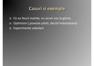     Ce	
  au	
  facut	
  inainte,	
  nu	
  acum	
  sau	
  la	
  glorie.	
  
    Op2mism	
  (	
  poveste	
  pilo2,	
  decizii	
  hotaratoare)	
  
    Experimente	
  sobolani	
  
 