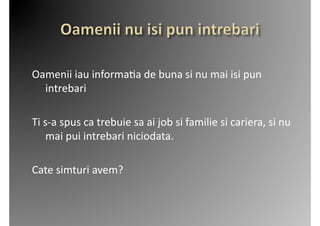 Oamenii	
  iau	
  informa2a	
  de	
  buna	
  si	
  nu	
  mai	
  isi	
  pun	
  
  intrebari	
  

Ti	
  s-­‐a	
  spus	
  ca	
  trebuie	
  sa	
  ai	
  job	
  si	
  familie	
  si	
  cariera,	
  si	
  nu	
  
       mai	
  pui	
  intrebari	
  niciodata.	
  	
  

Cate	
  simturi	
  avem?	
  	
  
 