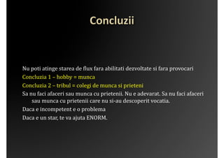 Nu	
 poti	
 atinge	
 starea	
 de	
 ?lux	
 fara	
 abilitati	
 dezvoltate	
 si	
 fara	
 provocari	
 
Concluzia	
 1	
 –	
 hobby	
 =	
 munca	
 	
 
Concluzia	
 2	
 –	
 tribul	
 =	
 colegi	
 de	
 munca	
 si	
 prieteni	
 
Sa	
 nu	
 faci	
 afaceri	
 sau	
 munca	
 cu	
 prietenii.	
 Nu	
 e	
 adevarat.	
 Sa	
 nu	
 faci	
 afaceri	
 
       sau	
 munca	
 cu	
 prietenii	
 care	
 nu	
 si-­‐au	
 descoperit	
 vocatia.	
 	
 
Daca	
 e	
 incompetent	
 e	
 o	
 problema	
 
Daca	
 e	
 un	
 star,	
 te	
 va	
 ajuta	
 ENORM.	
 
 