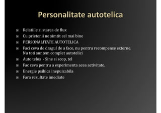 į   Relatiile	
 si	
 starea	
 de	
 ?lux	
 
į   Cu	
 prietenii	
 ne	
 simtit	
 cel	
 mai	
 bine	
 
į   PERSONALITATE	
 AUTOTELICA	
 
į   Faci	
 ceva	
 de	
 dragul	
 de	
 a	
 face,	
 nu	
 pentru	
 recompense	
 externe.	
 
     Nu	
 toti	
 suntem	
 complet	
 autotelici	
 
į   Auto	
 telos	
 	
 -­‐	
 Sine	
 si	
 scop,	
 tel	
 
į   Fac	
 ceva	
 pentru	
 a	
 experimenta	
 acea	
 activitate.	
 
į   Energie	
 psihica	
 inepuizabila	
 
į   Fara	
 rezultate	
 imediate	
 
 
