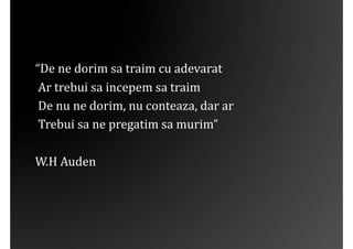 “De	
 ne	
 dorim	
 sa	
 traim	
 cu	
 adevarat	
 
	
 Ar	
 trebui	
 sa	
 incepem	
 sa	
 traim	
 
	
 De	
 nu	
 ne	
 dorim,	
 nu	
 conteaza,	
 dar	
 ar	
 
	
 Trebui	
 sa	
 ne	
 pregatim	
 sa	
 murim”	
 

W.H	
 Auden	
 
 