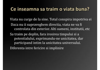 Viata	
 nu	
 curge	
 de	
 la	
 sine.	
 Totul	
 conspira	
 impotriva	
 ei 	
 
	
 Daca	
 nu	
 ii	
 supraveghem	
 directia,	
 viata	
 ne	
 va	
 ?i	
 
      controlata	
 din	
 exterior.	
 Alti	
 oameni,	
 institutii,	
 etc	
 
Sa	
 traim	
 pe	
 deplin,	
 fara	
 irosirea	
 timpului	
 si	
 a	
 
      potentialului,	
 exprimandu-­‐ne	
 unicitatea,	
 dar	
 
      participand	
 intim	
 la	
 unicitatea	
 universului.	
 
Diferenta	
 intre	
 fericire	
 si	
 implinire	
 
 