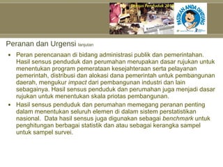 Peranan dan Urgensi  lanjutan Peran perencanaan di bidang administrasi publik dan pemerintahan. Hasil sensus penduduk dan perumahan merupakan dasar rujukan untuk menentukan program pemerataan kesejahteraan serta pelayanan pemerintah, distribusi dan alokasi dana pemerintah untuk pembangunan daerah, mengukur  impact  dari pembangunan industri dan lain sebagainya. Hasil sensus penduduk dan perumahan juga menjadi dasar rujukan untuk menentukan skala priotas pembangunan. Hasil sensus penduduk dan perumahan memegang peranan penting dalam menentukan seluruh elemen di dalam sistem perstatistikan nasional.  Data hasil sensus juga digunakan sebagai  benchmark  untuk penghitungan berbagai statistik dan atau sebagai kerangka sampel untuk sampel survei. 