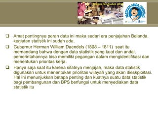 Amat pentingnya peran data ini maka sedari era penjajahan Belanda, kegiatan statistik ini sudah ada. Gubernur Herman William Daendels (1808 – 1811) saat itu memandang bahwa dengan data statistik yang kuat dan andal, pemerintahannya bisa memiliki pegangan dalam mengidentifikasi dan menentukan prioritas kerja.  Hanya saja saat itu karena sifatnya menjajah, maka data statistik digunakan untuk menentukan prioritas wilayah yang akan dieskploitasi. Hal ini menunjukkan betapa penting dan kuatnya suatu data statistik bagi pembangunan dan BPS berfungsi untuk menyediakan data statistik itu 