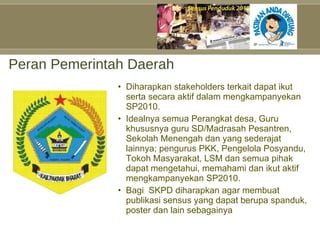 Peran Pemerintah Daerah Diharapkan stakeholders terkait dapat ikut serta secara aktif dalam mengkampanyekan SP2010. Idealnya semua Perangkat desa, Guru khususnya guru SD/Madrasah Pesantren, Sekolah Menengah dan yang sederajat lainnya; pengurus PKK, Pengelola Posyandu, Tokoh Masyarakat, LSM dan semua pihak dapat mengetahui, memahami dan ikut aktif mengkampanyekan SP2010. Bagi  SKPD diharapkan agar membuat publikasi sensus yang dapat berupa spanduk, poster dan lain sebagainya  
