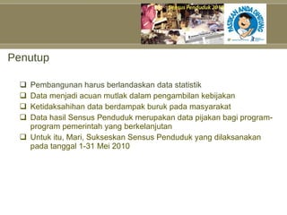 Penutup Pembangunan harus berlandaskan data statistik Data menjadi acuan mutlak dalam pengambilan kebijakan Ketidaksahihan data berdampak buruk pada masyarakat Data hasil Sensus Penduduk merupakan data pijakan bagi program-program pemerintah yang berkelanjutan Untuk itu, Mari, Sukseskan Sensus Penduduk yang dilaksanakan pada tanggal 1-31 Mei 2010 