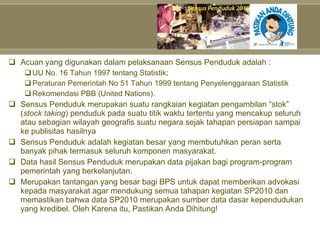 Acuan yang digunakan dalam pelaksanaan Sensus Penduduk adalah : UU No. 16 Tahun 1997 tentang Statistik; Peraturan Pemerintah No 51 Tahun 1999 tentang Penyelenggaraan Statistik Rekomendasi PBB (United Nations). Sensus Penduduk merupakan suatu rangkaian kegiatan pengambilan “stok” ( stock taking ) penduduk pada suatu titik waktu tertentu yang mencakup seluruh atau sebagian wilayah geografis suatu negara sejak tahapan persiapan sampai ke publisitas hasilnya Sensus Penduduk adalah kegiatan besar yang membutuhkan peran serta banyak pihak termasuk seluruh komponen masyarakat. Data hasil Sensus Penduduk merupakan data pijakan bagi program-program pemerintah yang berkelanjutan. Merupakan tantangan yang besar bagi BPS untuk dapat memberikan advokasi kepada masyarakat agar mendukung semua tahapan kegiatan SP2010 dan memastikan bahwa data SP2010 merupakan sumber data dasar kependudukan yang kredibel. Oleh Karena itu, Pastikan Anda Dihitung! 