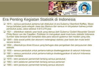 Era Penting Kegiatan Statistik di Indonesia 1815 – sensus penduduk pertama kali dilakukan di era Gubernur Stamford Raffles. Meski hanya terbatas pada wilayah Jawa dan Madura dari sensus ini dinyatakan bahwa jumlah penduduk pulau Jawa sebesar 4.615.270 jiwa 1821 – diterbitkan statistic year book yang idenya oleh Gubernur Godert Alexander Gerard Philip Baron van der Capellen. Publikasi ini merupakan awal mula buku statistik Indonesia. Sumber data berasal dari kompilasi data para seluruh gubernur dan residen yang ada. 1849 – data sosial politik dan ekonomi melengkapi statistic year book dan mulai terbit secara teratur. 1864 – dibentuknya dinas khusus yang bertugas atas pengadaan dan penyusunan data statistik 1930 – sensus penduduk untuk pertama kalinya diselenggarakan di seluruh Indonesia 1961 – sensus penduduk untuk pertama kalinya diselenggarakan di seluruh Indonesia setelah merdeka 1979 – lahir peraturan pemerintah tentang sensus penduduk 1983 – lahir petaturan pemerintah tentang sensus pertanian 1985 – lahir peraturan pemerintah tentang sensus ekonomi 