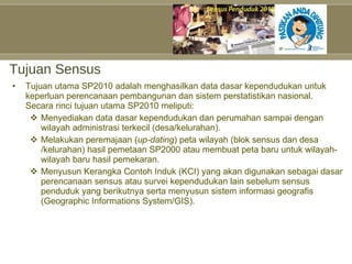Tujuan Sensus Tujuan utama SP2010 adalah menghasilkan data dasar kependudukan untuk keperluan perencanaan pembangunan dan sistem perstatistikan nasional. Secara rinci tujuan utama SP2010 meliputi: Menyediakan data dasar kependudukan dan perumahan sampai dengan wilayah administrasi terkecil(desa/kelurahan). Melakukan peremajaan ( up-dating ) peta wilayah (blok sensus dan desa /kelurahan) hasil pemetaan SP2000 atau membuat peta baru untuk wilayah-wilayah baru hasil pemekaran. Menyusun Kerangka Contoh Induk (KCI) yang akan digunakan sebagai dasar perencanaan sensus atau survei kependudukan lain sebelum sensus penduduk yang berikutnya serta menyusun sistem informasi geografis (Geographic Informations System/GIS). 