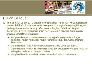 Tujuan Sensus Tujuan khusus SP2010 adalah menghasilkan informasi kependudukan secara lebih rinci dan informasi lainnya untuk keperluan penghitungan berbagai parameter demografis, antara Angka Kelahiran, Angka Kematian, Angka Harapan Hidup dan lain –lain. Secara rinci tujuan khusus SP2010 mencakup: Menghasilkan paramater-parameter demografis yang meliputi Angka Kelahiran, Angka Kematian, Angka Harapan Hidup, dan Angka Migrasi Penduduk. Menghasilkan statistik dan indikator penyandang cacat (disability). Menghasilkan statistik dan indikator  Millenium Development Goals  (MDG) di bidang kependudukan dan perumahan Menghasilkan data statistik potensi wilayah di seluruh Indonesia. 