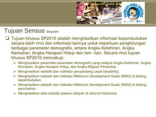 Tujuan Sensus  lanjutan Tujuan khusus SP2010 adalah menghasilkan informasi kependudukan secara lebih rinci dan informasi lainnya untuk keperluan penghitungan berbagai parameter demografis, antara Angka Kelahiran, Angka Kematian, Angka Harapan Hidup dan lain –lain. Secara rinci tujuan khusus SP2010 mencakup: Menghasilkan paramater-parameter demografis yang meliputi Angka Kelahiran, Angka Kematian, Angka Harapan Hidup, dan Angka Migrasi Penduduk. Menghasilkan statistik dan indikator penyandang cacat (disability). Menghasilkan statistik dan indikator Millenium Development Goals (MDG) di bidang kependudukan. Menghasilkan statistik dan indikator Millenium Development Goals (MDG) di bidang perumahan. Menghasilkan data statistik potensi wilayah di seluruh Indonesia. 