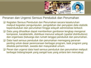 Peranan dan Urgensi Sensus Penduduk dan Perumahan Kegiatan Sensus Penduduk dan Perumahan secara keseluruhan meliputi kegiatan pengumpulan, pengolahan dan penyajian data statistik kependudukan dan perumahan hingga wilayah administrasi terkecil.  Data yang dihasilkan dapat memberikan gambaran lengkap mengenai komposisi, karakteristik, distribusi menurut wilayah ( spatial distributions ) dan organisasi (keluarga dan rumah tangga) penduduk dan perumahan. Data hasil sensus penduduk dan perumahan memegang peranan penting untuk dasar perencanaan berbagai program, baik program yang dikelola pemerintah, swasta dan masyarakat umum.  Peran dan urgensi data hasil sensus penduduk dan perumahan meliputi berbagai bidang/aspek yang sangat luas yang antara lain mencakup: 