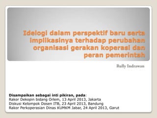 Idelogi dalam perspektif baru serta
implikasinya terhadap perubahan
organisasi gerakan koperasi dan
peran pemerintah
Disampaikan sebagai inti pikiran, pada:
Rakor Dekopin bidang Orlem, 13 April 2013, Jakarta
Diskusi Kelompok Dosen ITB, 23 April 2013, Bandung
Rakor Perkoperasian Dinas KUMKM Jabar, 24 April 2013, Garut
 