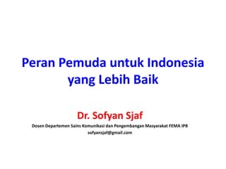 Peran Pemuda untuk Indonesia
yang Lebih Baik
Dr. Sofyan Sjaf
Dosen Departemen Sains Komunikasi dan Pengembangan Masyarakat FEMA IPB
sofyansjaf@gmail.com
 
