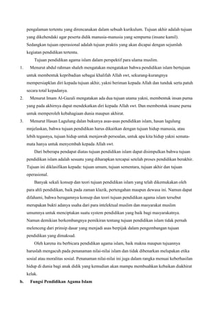 pengalaman tertentu yang direncanakan dalam sebuah kurikulum. Tujuan akhir adalah tujuan
yang dikehendaki agar peserta didik manusia-manusia yang sempurna (insane kamil).
Sedangkan tujuan operasional adalah tujuan praktis yang akan dicapai dengan sejumlah
kegiatan pendidikan tertentu.
Tujuan pendidikan agama islam dalam perspektif para ulama muslim.
1. Menurut abdul rahman shaleh mengatakan mengatakan bahwa pendidikan islam bertujuan
untuk membentuk kepribadian sebagai khalifah Allah swt, sekurang-kurangnya
mempersiapklan diri kepada tujuan akhir, yakni beriman kepada Allah dan tunduk serta patuh
secara total kepadanya.
2. Menurut Imam Al-Gazali mengatakan ada dua tujuan utama yakni, membentuk insan purna
yang pada akhirnya dapat mendekatkan diri kepada Allah swt. Dan membentuk insane purna
untuk memperoleh kebahagiaan dunia maupun akhirat.
3. Menurut Hasan Lagulung dalan bukunya asas-asas pendidikan islam, hasan lagulung
mnjelaskan, bahwa tujuan pendidikan harus dikaitkan dengan tujuan hidup manusia, atau
lebih tegasnya, tujuan hidup untuk menjawab persoalan, untuk apa kita hidup yakni semata-
mata hanya untuk menyembah kepada Allah swt.
Dari beberapa pendapat diatas tujuan pendidikan islam dapat disimpulkan bahwa tujuan
pendidikan islam adalah sesuatu yang diharapkan tercapai setelah proses pendidikan berakhir.
Tujuan ini diklasifikan kepada: tujuan umum, tujuan sementara, tujuan akhir dan tujuan
operasional.
Banyak sekali konsep dan teori tujuan pendidikan islam yang telah dikemukakan oleh
para ahli pendidikan, baik pada zaman klazik, pertengahan maupun dewasa ini. Namun dapat
difahami, bahwa beragamnya konsep dan teori tujuan pendidikan agama islam tersebut
merupakan bukti adanya usaha dari para intelektual muslim dan masyarakat muslim
umumnya untuk menciptakan suatu system pendidikan yang baik bagi masyarakatnya.
Namun demikian berkembangnya pemikiran tentang tujuan pendidikan islam tidak pernah
melenceng dari prinsip dasar yang menjadi asas berpijak dalam pengembangan tujuan
pendidikan yang dimaksud.
Oleh karena itu berbicara pendidikan agama islam, baik makna maupun tujuannya
haruslah mengacuh pada penanaman nilai-nilai islam dan tidak dibenarkan melupakan etika
sosial atau moralitas sosial. Penanaman nilai-nilai ini juga dalam rangka menuai keberhasilan
hidup di dunia bagi anak didik yang kemudian akan mampu membuahkan kebaikan diakhirat
kelak.
b. Fungsi Pendidikan Agama Islam
 