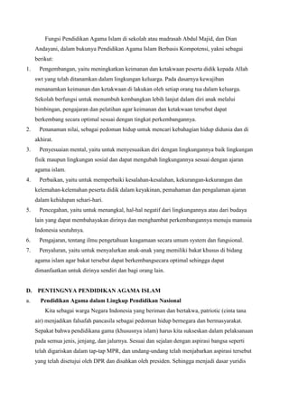 Fungsi Pendidikan Agama Islam di sekolah atau madrasah Abdul Majid, dan Dian
Andayani, dalam bukunya Pendidikan Agama Islam Berbasis Kompotensi, yakni sebagai
berikut:
1. Pengembangan, yaitu meningkatkan keimanan dan ketakwaan peserta didik kepada Allah
swt yang telah ditanamkan dalam lingkungan keluarga. Pada dasarnya kewajiban
menanamkan keimanan dan ketakwaan di lakukan oleh setiap orang tua dalam keluarga.
Sekolah berfungsi untuk menumbuh kembangkan lebih lanjut dalam diri anak melalui
bimbingan, pengajaran dan pelatihan agar keimanan dan ketakwaan tersebut dapat
berkembang secara optimal sesuai dengan tingkat perkembangannya.
2. Penanaman nilai, sebagai pedoman hidup untuk mencari kebahagian hidup didunia dan di
akhirat.
3. Penyesuaian mental, yaitu untuk menyesuaikan diri dengan lingkungannya baik lingkungan
fisik maupun lingkungan sosial dan dapat mengubah lingkungannya sesuai dengan ajaran
agama islam.
4. Perbaikan, yaitu untuk memperbaiki kesalahan-kesalahan, kekurangan-kekurangan dan
kelemahan-kelemahan peserta didik dalam keyakinan, pemahaman dan pengalaman ajaran
dalam kehidupan sehari-hari.
5. Pencegahan, yaitu untuk menangkal, hal-hal negatif dari lingkungannya atau dari budaya
lain yang dapat membahayakan dirinya dan menghambat perkembangannya menuju manusia
Indonesia seutuhnya.
6. Pengajaran, tentang ilmu pengetahuan keagamaan secara umum system dan fungsional.
7. Penyaluran, yaitu untuk menyalurkan anak-anak yang memiliki bakat khusus di bidang
agama islam agar bakat tersebut dapat berkembangsecara optimal sehingga dapat
dimanfaatkan untuk dirinya sendiri dan bagi orang lain.
D. PENTINGNYA PENDIDIKAN AGAMA ISLAM
a. Pendidikan Agama dalam Lingkup Pendidikan Nasional
Kita sebagai warga Negara Indonesia yang beriman dan bertakwa, patriotic (cinta tana
air) menjadikan falsafah pancasila sebagai pedoman hidup bernegara dan bermasyarakat.
Sepakat bahwa pendidikana gama (khususnya islam) harus kita sukseskan dalam pelaksanaan
pada semua jenis, jenjang, dan jalurnya. Sesuai dan sejalan dengan aspirasi bangsa seperti
telah digariskan dalam tap-tap MPR, dan undang-undang telah menjabarkan aspirasi tersebut
yang telah disetujui oleh DPR dan disahkan oleh presiden. Sehingga menjadi dasar yuridis
 
