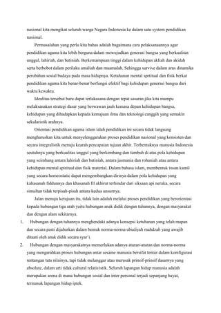 nasional kita mengikat seluruh warga Negara Indonesia ke dalam satu system pendidikan
nasional.
Permasalahan yang perlu kita bahas adalah bagaimana cara pelaksanaannya agar
pendidikan agama kita lebih berguna dalam mewujudkan generasi bangsa yang berkualitas
unggul, lahiriah, dan batiniah. Berkemampuan tinggi dalam kehidupan akliah dan akidah
serta berbobot dalam perilaku amaliah dan muamalah. Sehingga survive dalam arus dinamika
perubahan sosial budaya pada masa hidupnya. Ketahanan mental sprtitual dan fisik berkat
pendidikan agama kita benar-benar berfungsi efektif bagi kehidupan generasi bangsa dari
waktu kewaktu.
Idealitas tersebut baru dapat terlakasana dengan tepat sasaran jika kita mampu
melaksanakan strategi dasar yang berwawan jauh kemasa depan kehidupan bangsa,
kehidupan yang dihadapkan kepada kemajuan ilmu dan teknologi canggih yang semakin
sekularistik arahnya.
Orientasi pendidikan agama islam ialah pendidikan ini secara tidak langsung
mengharuskan kita untuk menyelenggarakan proses pendidikan nasional yang konsisten dan
secara integralistik menuju kearah pencapaian tujuan akhir. Terbentuknya manusia Indonesia
seutuhnya yang berkualitas unggul yang berkembang dan tumbuh di atas pola kehidupan
yang seimbang antara lahiriah dan batiniah, antara jasmania dan rohaniah atau antara
kehidupan mental spiritual dan fisik material. Dalam bahasa islam, membentuk insan kamil
yang secara homeostatic dapat mengembangkan dirinya dalam pola kehidupan yang
kahasanah fiddunnya dan khasanah fil akhirat terhindar dari siksaan api neraka, secara
simultan tidak terpisah-pisah antara kedua unsurnya.
Jalan menuju ketujuan itu, tidak lain adalah melalui proses pendidikan yang berorientasi
kepada hubungan tiga arah yaitu hubungan anak didik dengan tuhannya, dengan masyarakat
dan dengan alam sekitarnya.
1. Hubungan dengan tuhannya menghendaki adanya konsepsi ketuhanan yang telah mapan
dan secara pasti dijabarkan dalam bentuk norma-norma ubudiyah mahdzab yang awajib
ditaati oleh anak didik secara syar’i.
2. Hubungan dengan masyarakatnya memerlukan adanya aturan-aturan dan norma-norma
yang mengarahkan proses hubungan antar sesame manusia bersifat lentur dalam komfigurasi
rentangan tata nilainya, tapi tidak melanggar atau merusak prinsif-prinsif dasarnya yang
absolute, dalam arti tidak cultural relativistik. Seluruh lapangan hidup manusia adalah
merupakan arena di mana hubungan sosial dan inter personal terjadi sepanjang hayat,
termasuk lapangan hidup iptek.
 