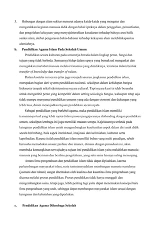 3. Hubungan dengan alam sekitar menurut adanya kaida-kaida yang mengatur dan
mengarahkan kegiatan manusia didik dengan bekal ipteknya dalam penggalian, pemanfaatan,
dan pengolahan kekayaan yang menyejahterahkan kesadaran terhadap bahaya arus balik
sanksi alam, akibat pengurasan habis-habisan terhadap kekayaan alam melebihikapasitas
alamiahnya.
b. Pendidikan Agama Islam Pada Sekolah Umum
Pendidikan secara kulturan pada umumnya berada dalam lingkup peran, fungsi dan
tujuan yang tidak berbeda. Semuanya hidup dalam upaya yang bernaksud mengankat dan
menegakkan martabat manusia melalui transmisi yang dimilikinya, terutama dalam bentuk
transfer of knowledge dan transfer of values.
Dalam konteks ini secara jelas juga menjadi sasaran jangkauan pendidikan islam,
merupakan bagian dari system pendidikan nasional, sekalipun dalam kehidupan bangsa
Indonesia tampak sekali eksistensinya secara cultural. Tapi secara kuat ia telah berusaha
untuk mengambil peran yang kompetitif dalam setting sosiologis bangsa, walaupun tetap saja
tidak mampu menyamai pendidikan umumn yang ada dengan otonomi dan dukungan yang
lebih luas, dalam mewujudkan tujuan pendidikan secara nyata.
Sebagai pendidikan yang berlebel agama, maka pendidikan islam memiliki
transmisispritual yang lebih nyata dalam proses pengajarannya disbanding dengan pendidikan
umum, sekalipun lembaga ini juga memiliki muatan serupa. Kejelasannya terletak pada
keinginan pendidikan islam untuk mengembangkan keseluruhan aspek dalam diri anak didik
secara berimbang, baik aspek intelektual, imajinasi dan keilmiahan, kulturan serta
kepribadian. Karena itulah pendidikan islam memiliki beban yang multi paradigm, sebab
berusaha memadukan unsure profane dan imanen, dimana dengan pemaduan ini, akan
membuka kemungkinan terwujudnya tujuan inti pendidikan islam yaitu melahirkan manusia-
manusia yang beriman dan berilmu pengetahuan, yang satu sama lainnya saling menunjang.
Antara ilmu pengetahuan dan pendidikan islam tidak dapat dipisahkan, karena
perkembangan masyarakat islam, serta tuntutannyadalam membangun manusia seutuhnya
(jasmani dan rohani) sangat ditentukan oleh kualitas dan kuantitas ilmu pengetahuan yang
dicerna melalui proses pendidikan. Proses pendidikan tidak hanya menggali dan
mengembangkan sains, tetapi juga, lebih penting lagi yaitu dapat menemukan konsepsi baru
ilmu pengetahuan yang utuh, sehingga dapat membangun masyarakat islam sesuai dengan
keinginan dan kebutuhan yang diperlukan.
c. Pendidikan Agama Dilembaga Sekolah
 
