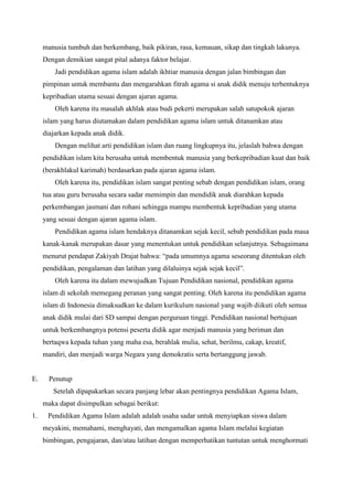 manusia tumbuh dan berkembang, baik pikiran, rasa, kemauan, sikap dan tingkah lakunya.
Dengan demikian sangat pital adanya faktor belajar.
Jadi pendidikan agama islam adalah ikhtiar manusia dengan jalan bimbingan dan
pimpinan untuk membantu dan mengarahkan fitrah agama si anak didik menuju terbentuknya
kepribadian utama sesuai dengan ajaran agama.
Oleh karena itu masalah akhlak atau budi pekerti merupakan salah satupokok ajaran
islam yang harus diutamakan dalam pendidikan agama islam untuk ditanamkan atau
diajarkan kepada anak didik.
Dengan melihat arti pendidikan islam dan ruang lingkupnya itu, jelaslah bahwa dengan
pendidikan islam kita berusaha untuk membentuk manusia yang berkepribadian kuat dan baik
(berakhlakul karimah) berdasarkan pada ajaran agama islam.
Oleh karena itu, pendidikan islam sangat penting sebab dengan pendidikan islam, orang
tua atau guru berusaha secara sadar memimpin dan mendidik anak diarahkan kepada
perkembangan jasmani dan rohani sehingga mampu membentuk kepribadian yang utama
yang sesuai dengan ajaran agama islam.
Pendidikan agama islam hendaknya ditanamkan sejak kecil, sebab pendidikan pada masa
kanak-kanak merupakan dasar yang menentukan untuk pendidikan selanjutnya. Sebagaimana
menurut pendapat Zakiyah Drajat bahwa: “pada umumnya agama seseorang ditentukan oleh
pendidikan, pengalaman dan latihan yang dilaluinya sejak sejak kecil”.
Oleh karena itu dalam mewujudkan Tujuan Pendidikan nasional, pendidikan agama
islam di sekolah memegang peranan yang sangat penting. Oleh karena itu pendidikan agama
islam di Indonesia dimaksudkan ke dalam kurikulum nasional yang wajib diikuti oleh semua
anak didik mulai dari SD sampai dengan perguruan tinggi. Pendidikan nasional bertujuan
untuk berkembangnya potensi peserta didik agar menjadi manusia yang beriman dan
bertaqwa kepada tuhan yang maha esa, berahlak mulia, sehat, berilmu, cakap, kreatif,
mandiri, dan menjadi warga Negara yang demokratis serta bertanggung jawab.
E. Penutup
Setelah dipapakarkan secara panjang lebar akan pentingnya pendidikan Agama Islam,
maka dapat disimpulkan sebagai berikut:
1. Pendidikan Agama Islam adalah adalah usaha sadar untuk menyiapkan siswa dalam
meyakini, memahami, menghayati, dan mengamalkan agama Islam melalui kegiatan
bimbingan, pengajaran, dan/atau latihan dengan memperhatikan tuntutan untuk menghormati
 