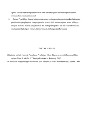 agama lain dalam hubungan kerukunan antar umat beragama dalam masyarakat untuk
mewujudkan persatuan nasional.
2. Tujuan Pendidikan Agama Islam secara umum bertujuan untuk meningkatkan keimanan,
pemahaman, penghayatan, dan pengamalan peserta didik tentang agama Islam, sehingga
menjadi manusia muslim yang beriman dan bertaqwa kepada Allah SWT serta berakhlak
mulia dalam kehidupan pribadi, bermasyarakat, berbangsa dan bernegara
DAFTAR PUSTAKA
Muhaimin, suti’ah, Nur Ali, Paradigma Pendidikan Islam: Upaya mengefektifkan pendidikan
agama Islam di sekolah, PT Remaja Rosdakarya, Bandung, 2002
Idi, Abdullah, pengembangan kurikulum: teori dan praktik, Gaya Media Pratama, Jakarta, 1999
 