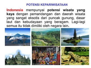Indonesia mempunyai potensi wisata yang
kaya dengan pemandangan dan daerah wisata
yang sangat eksotis dari puncak gunung, dasar
laut dan kebudayaan yang beragam. Lagi-lagi
semua itu tidak dimiliki oleh negara lain.
POTENSI KEPARIWISATAAN
 
