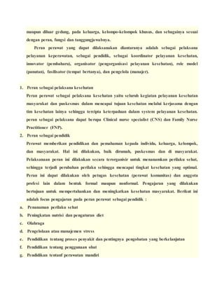 maupun diluar gedung, pada keluarga, kelompo-kelompok khusus, dan sebagainya sesuai
dengan peran, fungsi dan tanggungjawabnya.
Peran perawat yang dapat dilaksanakan diantaranya adalah sebagai pelaksana
pelayanan keperawatan, sebagai pendidik, sebagai koordinator pelayanan kesehatan,
innovator (pembaharu), organisator (pengorganisasi pelayanan kesehatan), role model
(panutan), fasilisator (tempat bertanya), dan pengelola (manajer).
1. Peran sebagai pelaksana kesehatan
Peran perawat sebagai pelaksana kesehatan yaitu seluruh kegiatan pelayanan kesehatan
masyarakat dan puskesmas dalam mencapai tujuan kesehatan melalui kerjasama dengan
tim kesehatan lainya sehingga tercipta keterpaduan dalam system pelayanan kesehatan.
peran sebagai pelaksana dapat berupa Clinical nurse specialist (CNS) dan Family Nurse
Practitioner (FNP).
2. Peran sebagai pendidik
Perawat memberikan pendidikan dan pemahaman kepada individu, keluarga, kelompok,
dan masyarakat. Hal ini dilakukan, baik dirumah, puskesmas dan di masyarakat.
Pelaksanaan peran ini dilakukan secara terorganisir untuk menanamkan perilaku sehat,
sehingga terjadi perubahan perilaku sehingga mencapai tingkat kesehatan yang optimal.
Peran ini dapat dilakukan oleh petugas kesehatan (perawat komunitas) dan anggota
profesi lain dalam bentuk formal maupun nonformal. Pengajaran yang dilakukan
bertujuan untuk mempertahankan dan meningkatkan kesehatan masyarakat. Berikut ini
adalah focus pengajaran pada peran perawat sebagai pendidik :
a. Penanaman perilaku sehat
b. Peningkatan nutrisi dan pengaturan diet
c. Olahraga
d. Pengelolaan atau manajemen stress
e. Pendidikan tentang proses penyakit dan pentingnya pengobatan yang berkelanjutan
f. Pendidikan tentang penggunaan obat
g. Pendidikan tentanf perawatan mandiri
 