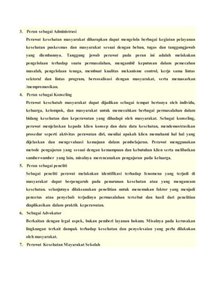 3. Peran sebagai Administrasi
Perawat kesehatan masyarakat diharapkan dapat mengelola berbagai kegiatan pelayanan
kesehatan puskesmas dan masyarakat sesuai dengan beban, tugas dan tanggungjawab
yang diembannya. Tanggung jawab perawat pada peran ini adalah melakukan
pengelolaan terhadap suatu permasalahan, mengambil keputusan dalam pemecahan
masalah, pengelolaan tenaga, membuat kualitas mekanisme control, kerja sama lintas
sektoral dan lintas program, bersosalisasi dengan masyarakat, serta memasarkan
/mempromosikan.
4. Peran sebagai Konseling
Perawat kesehatab masyarakat dapat dijadikan sebagai tempat bertanya oleh individu,
keluarga, kelompok, dan masyarakat untuk memecahkan berbagai permasalahan dalam
bidang kesehatan dan keperawatan yang dihadapi oleh masyarakat. Sebagai konseling,
perawat menjelaskan kepada klien konsep dan data data kesehatan, mendemostrasikan
prosedur seperti aktivitas perawatan diri, menilai apakah klien memahami hal hal yang
dijelaskan dan mengevaluasi kemajuan dalam pembelajaran. Perawat menggunakan
metode pengajaran yang sesuai dengan kemampuan dan kebutuhan klien serta melibatkan
sumber-sumber yang lain, misalnya merencanakan pengajaran pada keluarga.
5. Peran sebagai peneliti
Sebagai peneliti perawat melakukan identifikasi terhadap fenomena yang terjadi di
masyarakat dapat berpengaruh pada penurunan kesehatan atau yang mengancam
kesehatan. selanjutnya dilaksanakan penelitian untuk menemukan faktor yang menjadi
pencetus atau penyebab terjadinya permasalahan tersebut dan hasil dari penelitian
diaplikasikan dalam praktik keperawatan.
6. Sebagai Advokator
Berkaitan dengan legal aspek, bukan pemberi layanan hokum. Misalnya pada kerusakan
lingkungan terkait dampak terhadap kesehatan dan penyelesaian yang perlu dilakukan
oleh masyarakat.
7. Perawat Kesehatan Mayarakat Sekolah
 