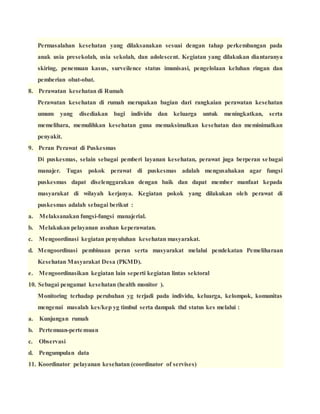 Permasalahan kesehatan yang dilaksanakan sesuai dengan tahap perkembangan pada
anak usia presekolah, usia sekolah, dan adolescent. Kegiatan yang dilakukan diantaranya
skiring, penemuan kasus, surveilence status imunisasi, pengelolaan keluhan ringan dan
pemberian obat-obat.
8. Perawatan kesehatan di Rumah
Perawatan kesehatan di rumah merupakan bagian dari rangkaian perawatan kesehatan
umum yang disediakan bagi individu dan keluarga untuk meningkatkan, serta
memelihara, memulihkan kesehatan guna memaksimalkan kesehatan dan meminimalkan
penyakit.
9. Peran Perawat di Puskesmas
Di puskesmas, selain sebagai pemberi layanan kesehatan, perawat juga berperan sebagai
manajer. Tugas pokok perawat di puskesmas adalah mengusahakan agar fungsi
puskesmas dapat diselenggarakan dengan baik dan dapat member manfaat kepada
masyarakat di wilayah kerjanya. Kegiatan pokok yang dilakukan oleh perawat di
puskesmas adalah sebagai berikut :
a. Melaksanakan fungsi-fungsi manajerial.
b. Melakukan pelayanan asuhan keperawatan.
c. Mengoordinasi kegiatan penyuluhan kesehatan masyarakat.
d. Mengoordinasi pembinaan peran serta masyarakat melalui pendekatan Pemeliharaan
Kesehatan Masyarakat Desa (PKMD).
e. Mengoordinasikan kegiatan lain seperti kegiatan lintas sektoral
10. Sebagai pengamat kesehatan (health monitor ).
Monitoring terhadap perubahan yg terjadi pada individu, keluarga, kelompok, komunitas
mengenai masalah kes/kep yg timbul serta dampak thd status kes melalui :
a. Kunjungan rumah
b. Pertemuan-pertemuan
c. Observasi
d. Pengumpulan data
11. Koordinator pelayanan kesehatan (coordinator of servises)
 