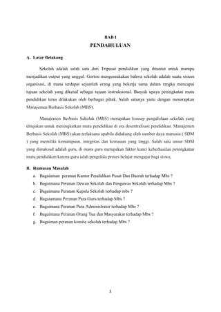 3
BAB I
PENDAHULUAN
A. Latar Belakang
Sekolah adalah salah satu dari Tripusat pendidikan yang dituntut untuk mampu
menjadikan output yang unggul. Gorton mengemukakan bahwa sekolah adalah suatu sistem
organisasi, di mana terdapat sejumlah orang yang bekerja sama dalam rangka mencapai
tujuan sekolah yang dikenal sebagai tujuan instruksional. Banyak upaya peningkatan mutu
pendidikan terus dilakukan oleh berbagai pihak. Salah satunya yaitu dengan menerapkan
Manajemen Berbasis Sekolah (MBS).
Manajemen Berbasis Sekolah (MBS) merupakan konsep pengelolaan sekolah yang
ditujukan untuk meningkatkan mutu pendidikan di era desentralisasi pendidikan. Manajemen
Berbasis Sekolah (MBS) akan terlaksana apabila didukung oleh sumber daya manusia ( SDM
) yang memiliki kemampuan, integritas dan kemauan yang tinggi. Salah satu unsur SDM
yang dimaksud adalah guru, di mana guru merupakan faktor kunci keberhasilan peningkatan
mutu pendidikan karena guru ialah pengelola proses belajar mengajar bagi siswa,
B. Rumusan Masalah
a. Bagaiaman peranan Kantor Pendidikan Pusat Dan Daerah terhadap Mbs ?
b. Bagaimana Peranan Dewan Sekolah dan Pengawas Sekolah terhadap Mbs ?
c. Bagaimana Peranan Kepala Sekolah terhadap mbs ?
d. Bagaiamana Peranan Para Guru terhadap Mbs ?
e. Bagaimana Peranan Para Administrator terhadap Mbs ?
f. Bagaimana Peranan Orang Tua dan Masyarakat terhadap Mbs ?
g. Bagaiman peranan komite sekolah terhadap Mbs ?
 