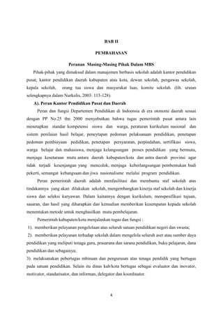 4
BAB II
PEMBAHASAN
Peranan Masing-Masing Pihak Dalam MBS
Pihak-pihak yang dimaksud dalam manajemen berbasis sekolah adalah kantor pendidikan
pusat, kantor pendidikan daerah kabupaten atau kota, dewan sekolah, pengawas sekolah,
kepala sekolah, orang tua siswa dan masyarakat luas, komite sekolah. (lih. uraian
selengkapnya dalam Nurkolis, 2003: 115-128).
A). Peran Kantor Pendidikan Pusat dan Daerah
Peran dan fungsi Departemen Pendidikan di Indoensia di era otonomi daerah sesuai
dengan PP No.25 thn 2000 menyebutkan bahwa tugas pemerintah pusat antara lain
menetapkan standar kompetensi siswa dan warga, peraturan kurikulum nasional dan
sistem penilaian hasil belajar, peneytapan pedoman pelaksanaan pendidikan, penetapan
pedoman pembiayaan pedidikan, penetapan persyaratan, perpindahan, sertifikasi siswa,
warga belajar dan mahasiswa, menjaga kelangsungan proses pendidikan yang bermutu,
menjaga kesetaraan mutu antara daerah kabupaten/kota dan antra daerah provinsi agar
tidak terjadi kesenjangan yang mencolok, menjaga keberlangsungan pembentukan budi
pekerti, semangat kebangsaan dan jiwa nasionalisme melalui program pendidikan.
Peran pemerintah daerah adalah menfasilitasi dan membantu staf sekolah atas
tindakannya yang akan dilakukan sekolah, mengembangkan kinerja staf sekolah dan kinerja
siswa dan seleksi karyawan. Dalam kaitannya dengan kurikulum, menspesifikasi tujuan,
sasaran, dan hasil yang diharapkan dan kemudian memberikan kesempatan kepada sekolah
menentukan metode untuk menghasilkan mutu pembelajaran.
Pemerintah kabupaten/kota menjalankan tugas dan fungsi :
1). memberikan pelayanan pengelolaan atas seluruh satuan pendidikan negeri dan swasta;
2). memberikan pelayanan terhadap sekolah dalam mengelola seluruh aset atau sumber daya
pendidikan yang meliputi tenaga guru, prasarana dan sarana pendidikan, buku pelajaran, dana
pendidikan dan sebagainya;
3). melaksanakan pebertugas mbinaan dan pengurusan atas tenaga pendidik yang bertugas
pada satuan pendidikan. Selain itu dinas kab/kota bertugas sebagai evaluator dan inovator,
motivator, standarisator, dan informan, delegator dan koordinator.
 
