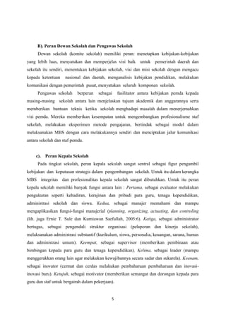 5
B). Peran Dewan Sekolah dan Pengawas Sekolah
Dewan sekolah (komite sekolah) memiliki peran: menetapkan kebijakan-kebijakan
yang lebih luas, menyatukan dan memperjelas visi baik untuk pemerintah daerah dan
sekolah itu sendiri, menentukan kebijakan sekolah, visi dan misi sekolah dengan mengacu
kepada ketentuan nasional dan daerah, menganalisis kebijakan pendidikan, melakukan
komunikasi dengan pemerintah pusat, menyatukan seluruh komponen sekolah.
Pengawas sekolah berperan sebagai fasilitator antara kebijakan pemda kepada
masing-masing sekolah antara lain menjelaskan tujuan akademik dan anggarannya serta
memberikan bantuan teknis ketika sekolah menghadapi masalah dalam menerjemahkan
visi pemda. Mereka memberikan kesempatan untuk mengembangkan profesionalisme staf
sekolah, melakukan eksperimen metode pengajaran, bertindak sebagai model dalam
melaksanakan MBS dengan cara melakukannya sendiri dan menciptakan jalur komunikasi
antara sekolah dan staf pemda.
c). Peran Kepala Sekolah
Pada tingkat sekolah, peran kepala sekolah sangat sentral sebagai figur pengambil
kebijakan dan keputusan strategis dalam pengembangan sekolah. Untuk itu dalam kerangka
MBS integritas dan profesionalitas kepala sekolah sangat dibutuhkan. Untuk itu peran
kepala sekolah memiliki banyak fungsi antara lain : Pertama, sebagai evaluator melakukan
pengukuran seperti kehadiran, kerajinan dan pribadi para guru, tenaga kependidikan,
administrasi sekolah dan siswa. Kedua, sebagai manajer memahami dan mampu
mengaplikasikan fungsi-fungsi manajerial (planning, organizing, actuating, dan controling
(lih. juga Ernie T. Sule dan Kurniawan Saefullah, 2005:6). Ketiga, sebagai administrator
bertugas, sebagai pengendali struktur organisasi (pelaporan dan kinerja sekolah),
melaksanakan administrasi substantif (kurikulum, siswa, personalia, keuangan, sarana, humas
dan administrasi umum). Keempat, sebagai supervisor (memberikan pembinaan atau
bimbingan kepada para guru dan tenaga kependidikan). Kelima, sebagai leader (mampu
menggerakkan orang lain agar melakukan kewajibannya secara sadar dan sukarela). Keenam,
sebagai inovator (cermat dan cerdas melakukan pembaharuan pembaharuan dan inovasi-
inovasi baru). Ketujuh, sebagai motivator (memberikan semangat dan dorongan kepada para
guru dan staf untuk bergairah dalam pekerjaan).
 