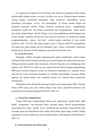 6
Di samping enam fungsi di atas Wohlstetter dan Mohrman mengatakan bahwa kepala
sekolah adalah sebagai designer, motivator, fasilitator dan liasion. Sebagai designer membuat
rencana dengan memberikan kesempatan untuk terciptanya diskusidiskusi (secara
demokratis) menyangkut isu-isu dan permasalahan di seputar sekolah dengan tim
pengambil keputusan sekolah. Sebagai fasilitator mendorong proses pengembangan
kemampuan seluruh staf dan mampu menyediakan dan mempergunakan semua sumber
daya untuk pengembangan sekolah. Sebagai liasion atau penghubung sekolah dengan dunia
di luar sekolah, membawa ide-ide baru dan hasil-hasil penelitian di sekolah dan mampu
mengkomunikasikan kinerja dan hasil sekolah kepada stakeholder di luar sekolah
(Nurkolis, 2003: 119-122). Dari fungsi fungsi di atas E, Mulyasa (2005:97) menambahkan
satu fungsi lagi, yakni sebagai educator (pendidik), yakni mampu memberikan pembinaan
(mental, moral, fisik dan artistik) kepada para guru dan staf serta para siswa.
d). Peran Para Guru
Pedagogik reflektif menunjuk tanggung-jawab pokok pembentukan moral maupun
intelektual dalam sekolah terletak pada para guru. Karena dengan dan melalui peran para guru
hubungan personal autentik untuk penanaman nilai-nilai bagi para siswa berlangsung (Paul
Suparno, dkk, 2002:61-62). Untuk itu guru yang profesional dalam kerangka pengembangan
MBS perlu memiliki kompetensi antara lain kompetensi kepribadian (a.l. integritas, moral,
etika dan etos kerja), kompetensi akademik (a.l. sertifikasi kependidikan, menguasai bidang
tugasnya dan belajar belajar) dan kompetensi kinerja (a.l. terampil dalam pengelolaan
pembelajaran).
Pemberdayaan dan akuntabilitas para guru adalah syarat penting dalam MBS. Menurut
Cheng (1996) peran para guru adalah sebagai rekan kerja, pengambil keputusan, dan
pengimplementasi program pengajaran (Nurkolis, 2003:123).
e ). Peran Para Administrator
Cheng (1996) juga mengemukakan bahwa peran administrator sekolah dalam MBS
adalah pengembang dan pemimpin dalam mencapai tujuan. Mereka mengembangkan
tujuan-tujuan baru untuk sekolah secara kontekstual dan memimpin warga sekolah untuk
mencapai tujuan dan berkolaborasi dan terlibat penuh dalam fungsi-fungsi sekolah. Mereka
memperbesar sumber-sumber daya untuk mempromosikan perkembangan sekolah (Nurkolis,
2003: 23).
f). Peran Orang Tua dan Masyarakat
 