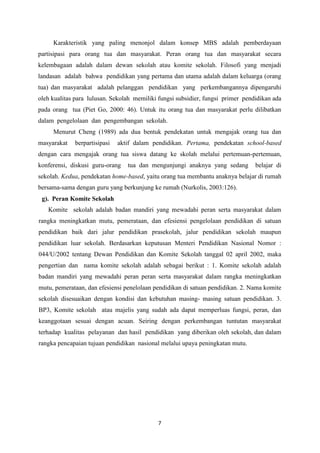 7
Karakteristik yang paling menonjol dalam konsep MBS adalah pemberdayaan
partisipasi para orang tua dan masyarakat. Peran orang tua dan masyarakat secara
kelembagaan adalah dalam dewan sekolah atau komite sekolah. Filosofi yang menjadi
landasan adalah bahwa pendidikan yang pertama dan utama adalah dalam keluarga (orang
tua) dan masyarakat adalah pelanggan pendidikan yang perkembangannya dipengaruhi
oleh kualitas para lulusan. Sekolah memiliki fungsi subsidier, fungsi primer pendidikan ada
pada orang tua (Piet Go, 2000: 46). Untuk itu orang tua dan masyarakat perlu dilibatkan
dalam pengelolaan dan pengembangan sekolah.
Menurut Cheng (1989) ada dua bentuk pendekatan untuk mengajak orang tua dan
masyarakat berpartisipasi aktif dalam pendidikan. Pertama, pendekatan school-based
dengan cara mengajak orang tua siswa datang ke skolah melalui pertemuan-pertemuan,
konferensi, diskusi guru-orang tua dan mengunjungi anaknya yang sedang belajar di
sekolah. Kedua, pendekatan home-based, yaitu orang tua membantu anaknya belajar di rumah
bersama-sama dengan guru yang berkunjung ke rumah (Nurkolis, 2003:126).
g). Peran Komite Sekolah
Komite sekolah adalah badan mandiri yang mewadahi peran serta masyarakat dalam
rangka meningkatkan mutu, pemerataan, dan efesiensi pengelolaan pendidikan di satuan
pendidikan baik dari jalur pendidikan prasekolah, jalur pendidikan sekolah maupun
pendidikan luar sekolah. Berdasarkan keputusan Menteri Pendidikan Nasional Nomor :
044/U/2002 tentang Dewan Pendidikan dan Komite Sekolah tanggal 02 april 2002, maka
pengertian dan nama komite sekolah adalah sebagai berikut : 1. Komite sekolah adalah
badan mandiri yang mewadahi peran peran serta masyarakat dalam rangka meningkatkan
mutu, pemerataan, dan efesiensi penelolaan pendidikan di satuan pendidikan. 2. Nama komite
sekolah disesuaikan dengan kondisi dan kebutuhan masing- masing satuan pendidikan. 3.
BP3, Komite sekolah atau majelis yang sudah ada dapat memperluas fungsi, peran, dan
keanggotaan sesuai dengan acuan. Seiring dengan perkembangan tuntutan masyarakat
terhadap kualitas pelayanan dan hasil pendidikan yang diberikan oleh sekolah, dan dalam
rangka pencapaian tujuan pendidikan nasional melalui upaya peningkatan mutu.
 