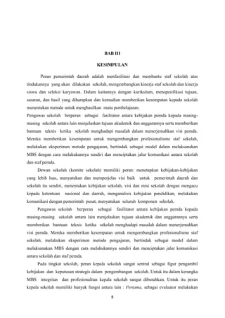 8
BAB III
KESIMPULAN
Peran pemerintah daerah adalah menfasilitasi dan membantu staf sekolah atas
tindakannya yang akan dilakukan sekolah, mengembangkan kinerja staf sekolah dan kinerja
siswa dan seleksi karyawan. Dalam kaitannya dengan kurikulum, menspesifikasi tujuan,
sasaran, dan hasil yang diharapkan dan kemudian memberikan kesempatan kepada sekolah
menentukan metode untuk menghasilkan mutu pembelajaran.
Pengawas sekolah berperan sebagai fasilitator antara kebijakan pemda kepada masing-
masing sekolah antara lain menjelaskan tujuan akademik dan anggarannya serta memberikan
bantuan teknis ketika sekolah menghadapi masalah dalam menerjemahkan visi pemda.
Mereka memberikan kesempatan untuk mengembangkan profesionalisme staf sekolah,
melakukan eksperimen metode pengajaran, bertindak sebagai model dalam melaksanakan
MBS dengan cara melakukannya sendiri dan menciptakan jalur komunikasi antara sekolah
dan staf pemda.
Dewan sekolah (komite sekolah) memiliki peran: menetapkan kebijakan-kebijakan
yang lebih luas, menyatukan dan memperjelas visi baik untuk pemerintah daerah dan
sekolah itu sendiri, menentukan kebijakan sekolah, visi dan misi sekolah dengan mengacu
kepada ketentuan nasional dan daerah, menganalisis kebijakan pendidikan, melakukan
komunikasi dengan pemerintah pusat, menyatukan seluruh komponen sekolah.
Pengawas sekolah berperan sebagai fasilitator antara kebijakan pemda kepada
masing-masing sekolah antara lain menjelaskan tujuan akademik dan anggarannya serta
memberikan bantuan teknis ketika sekolah menghadapi masalah dalam menerjemahkan
visi pemda. Mereka memberikan kesempatan untuk mengembangkan profesionalisme staf
sekolah, melakukan eksperimen metode pengajaran, bertindak sebagai model dalam
melaksanakan MBS dengan cara melakukannya sendiri dan menciptakan jalur komunikasi
antara sekolah dan staf pemda.
Pada tingkat sekolah, peran kepala sekolah sangat sentral sebagai figur pengambil
kebijakan dan keputusan strategis dalam pengembangan sekolah. Untuk itu dalam kerangka
MBS integritas dan profesionalitas kepala sekolah sangat dibutuhkan. Untuk itu peran
kepala sekolah memiliki banyak fungsi antara lain : Pertama, sebagai evaluator melakukan
 