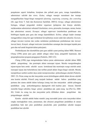 9
pengukuran seperti kehadiran, kerajinan dan pribadi para guru, tenaga kependidikan,
administrasi sekolah dan siswa. Kedua, sebagai manajer memahami dan mampu
mengaplikasikan fungsi-fungsi manajerial (planning, organizing, actuating, dan controling
(lih. juga Ernie T. Sule dan Kurniawan Saefullah, 2005:6). Ketiga, sebagai administrator
bertugas, sebagai pengendali struktur organisasi (pelaporan dan kinerja sekolah),
melaksanakan administrasi substantif (kurikulum, siswa, personalia, keuangan, sarana, humas
dan administrasi umum). Keempat, sebagai supervisor (memberikan pembinaan atau
bimbingan kepada para guru dan tenaga kependidikan). Kelima, sebagai leader (mampu
menggerakkan orang lain agar melakukan kewajibannya secara sadar dan sukarela). Keenam,
sebagai inovator (cermat dan cerdas melakukan pembaharuan pembaharuan dan inovasi-
inovasi baru). Ketujuh, sebagai motivator (memberikan semangat dan dorongan kepada para
guru dan staf untuk bergairah dalam pekerjaan).
Pemberdayaan dan akuntabilitas para guru adalah syarat penting dalam MBS. Menurut
Cheng (1996) peran para guru adalah sebagai rekan kerja, pengambil keputusan, dan
pengimplementasi program pengajaran (Nurkolis, 2003:123).
Cheng (1996) juga mengemukakan bahwa peran administrator sekolah dalam MBS
adalah pengembang dan pemimpin dalam mencapai tujuan. Mereka mengembangkan
tujuan-tujuan baru untuk sekolah secara kontekstual dan memimpin warga sekolah untuk
mencapai tujuan dan berkolaborasi dan terlibat penuh dalam fungsi-fungsi sekolah. Mereka
memperbesar sumber-sumber daya untuk mempromosikan perkembangan sekolah (Nurkolis,
2003: 23). Peran orang tua dan masyarakat secara kelembagaan adalah dalam dewan sekolah
atau komite sekolah. Filosofi yang menjadi landasan adalah bahwa pendidikan yang
pertama dan utama adalah dalam keluarga (orang tua) dan masyarakat adalah pelanggan
pendidikan yang perkembangannya dipengaruhi oleh kualitas para lulusan. Sekolah
memiliki fungsi subsidier, fungsi primer pendidikan ada pada orang tua (Piet Go, 2000:
46). Untuk itu orang tua dan masyarakat perlu dilibatkan dalam pengelolaan dan
pengembangan sekolah.
Komite sekolah adalah badan mandiri yang mewadahi peran serta masyarakat dalam
rangka meningkatkan mutu, pemerataan, dan efesiensi pengelolaan pendidikan di satuan
pendidikan baik dari jalur pendidikan prasekolah, jalur pendidikan sekolah maupun
pendidikan luar sekolah.
 