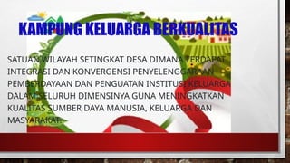 KAMPUNG KELUARGA BERKUALITAS
SATUAN WILAYAH SETINGKAT DESA DIMANA TERDAPAT
INTEGRASI DAN KONVERGENSI PENYELENGGARAAN
PEMBERDAYAAN DAN PENGUATAN INSTITUSI KELUARGA
DALAM SELURUH DIMENSINYA GUNA MENINGKATKAN
KUALITAS SUMBER DAYA MANUSIA, KELUARGA DAN
MASYARAKAT.
 