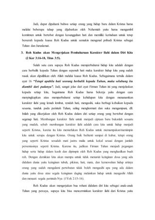 Jadi, dapat dipahami bahwa setiap orang yang hidup baru dalam Kristus harus
melalui beberapa tahap yang dijabarkan oleh Nehemiah yaitu harus mengambil
komitmen untuk bertobat dengan kesungguhan hati dan memiliki kerinduan untuk tetap
berserah kepada kuasa Roh Kudus untuk semakin mengenal pribadi Kristus sebagai
Tuhan dan Juruslamat.
3. Roh Kudus akan Mengerjakan Pembaharuan Karakter Ilahi dalam Diri Kita
(2 Kor 3:16-18, Titus 3:5).
Salah satu cara supaya Roh Kudus memperbaharui hidup kita adalah dengan
cara berbalik kepada Tuhan dengan sepenuh hati maka karakter hidup kita yang sudah
rusak akan dipulihkan oleh Allah melalui kuasa Roh Kudus. Sebagaimana tertulis dalam
ayat 16 “Tetapi apabila hati seorang berbalik kepada Tuhan, maka selubung itu
diambil dari padanya”. Jadi, sangat jelas dari ayat Firman Tuhan ini yang menjelaskan
kepada setiap kita, bagaimana Roh Kudus harus bekerja yaitu dengan cara
menyingkapkan atau memperbaharui setiap kehidupan kita dengan menanamkan
karakter ilahi yang lemah lembut, rendah hati, mengasihi, suka berbagi kebaikan kepada
sesama, tunduk pada perintah Tuhan, saling menghormati dan suka mengampuni, dll.
Inilah yang dikerjakan oleh Roh Kudus dalam diri setiap orang yang bertobat dengan
segenap hati. Membangun karakter Ilahi untuk menjadi ciptaan baru bukanlah sesuatu
yang mudah, sebab membangun karakter ilahi adalah cara kita untuk hidup menjadi
seperti Kristus, karena itu kita memerlukan Roh Kudus untuk memampukan/memimpin
kita untuk serupa dengan Kristus. Orang baik berhenti sampai di kubur, tetapi orang
yang seperti Kristus sesudah mati justru mulia untuk kekal sesuai dengan jumlah
persentasinya seperti Kristus. Karena itu, jadikan Firman Tuhan menjadi pegangan
hidup serta hidup dalam kasih dan dipimpin oleh Roh Kudus yang menghasilkan buah
roh. Dengan demikian kita akan mampu untuk tidak menuruti keinginan dosa yang ada
didalam dunia yaitu keinginan tubuh, pikiran, hati, mata, dan kemewahan hidup artinya
orang yang sudah mengalami pertobatan tidak boleh mengasihi apa yang ada dalam
dunia yaitu dosa atau segala keinginan daging melainkan hidup untuk mengasihi Allah
dan menaati segala perintah-Nya (1Yoh 2:15-16).
Roh Kudus akan mengerjakan bua rohani didalam diri kita sebagai anak-anak
Tuhan yang percaya, supaya kita bisa mencerminkan karakter ilahi dari Kristus yaitu
 