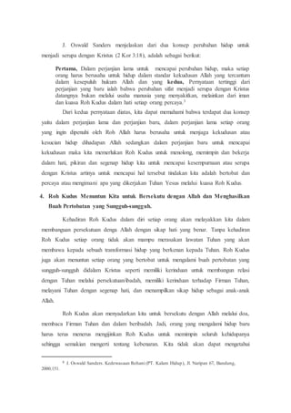 J. Oswald Sanders menjelaskan dari dua konsep perubahan hidup untuk
menjadi serupa dengan Kristus (2 Kor 3:18), adalah sebagai berikut:
Pertama, Dalam perjanjian lama untuk mencapai perubahan hidup, maka setiap
orang harus berusaha untuk hidup dalam standar kekudusan Allah yang tercantum
dalam kesepuluh hukum Allah dan yang kedua, Pernyataan tertinggi dari
perjanjian yang baru ialah bahwa perubahan sifat menjadi serupa dengan Kristus
datangnya bukan melalui usaha manusia yang menyakitkan, melainkan dari iman
dan kuasa Roh Kudus dalam hati setiap orang percaya.3
Dari kedua pernyataan diatas, kita dapat memahami bahwa terdapat dua konsep
yaitu dalam perjanjian lama dan perjanjian baru, dalam perjanjian lama setiap orang
yang ingin dipenuhi oleh Roh Allah harus berusaha untuk menjaga kekudusan atau
kesucian hidup dihadapan Allah sedangkan dalam perjanjian baru untuk mencapai
kekudusan maka kita memerlukan Roh Kudus untuk menolong, memimpin dan bekerja
dalam hati, pikiran dan segenap hidup kita untuk mencapai kesempurnaan atau serupa
dengan Kristus artinya untuk mencapai hal tersebut tindakan kita adalah bertobat dan
percaya atau mengimani apa yang dikerjakan Tuhan Yesus melalui kuasa Roh Kudus.
4. Roh Kudus Menuntun Kita untuk Bersekutu dengan Allah dan Menghasilkan
Buah Pertobatan yang Sungguh-sungguh.
Kehadiran Roh Kudus dalam diri setiap orang akan melayakkan kita dalam
membanguan persekutuan denga Allah dengan sikap hati yang benar. Tanpa kehadiran
Roh Kudus setiap orang tidak akan mampu merasakan lawatan Tuhan yang akan
membawa kepada sebuah transformasi hidup yang berkenan kepada Tuhan. Roh Kudus
juga akan menuntun setiap orang yang bertobat untuk mengalami buah pertobatan yang
sungguh-sungguh didalam Kristus seperti memiliki kerinduan untuk membangun relasi
dengan Tuhan melalui persekutuan/ibadah, memiliki kerinduan terhadap Firman Tuhan,
melayani Tuhan dengan segenap hati, dan menampilkan sikap hidup sebagai anak-anak
Allah.
Roh Kudus akan menyadarkan kita untuk bersekutu dengan Allah melalui doa,
membaca Firman Tuhan dan dalam beribadah. Jadi, orang yang mengalami hidup baru
harus terus menerus mengijinkan Roh Kudus untuk memimpin seluruh kehidupanya
sehingga semakian mengerti tentang kebenaran. Kita tidak akan dapat mengetahui
3 J. Oswald Sanders. Kedewasaan Rohani (PT. Kalam Hidup), Jl. Naripan 67, Bandung,
2000;151.
 
